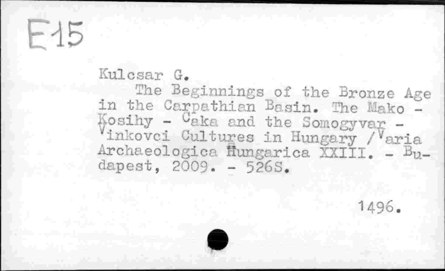 ﻿Ed5
Kulcsar G.
The Beginnings of the Bronze Age in the Carpathian BQ,sin. The Mako -Aosihy ~ ^aka and the Somogyvar -inkovci Cultures in Hungary /^aria Archaeologica Hungarica XXIII. - Bu_ dapest, 2009. - 526S.
1496